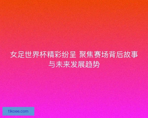 女足世界杯精彩纷呈 聚焦赛场背后故事与未来发展趋势