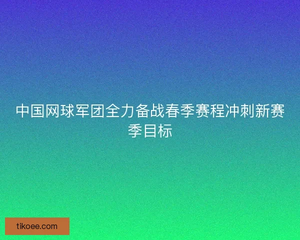 中国网球军团全力备战春季赛程冲刺新赛季目标