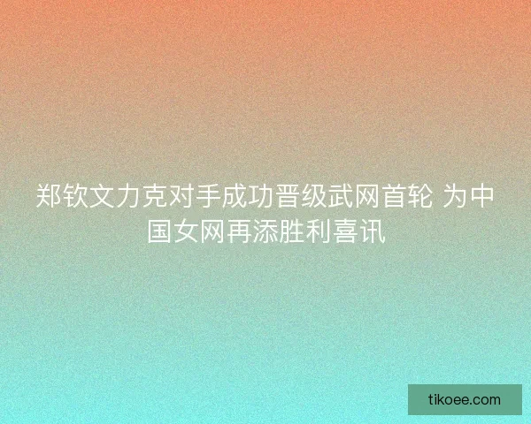 郑钦文力克对手成功晋级武网首轮 为中国女网再添胜利喜讯
