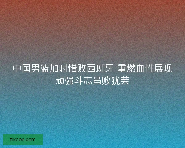 中国男篮加时惜败西班牙 重燃血性展现顽强斗志虽败犹荣