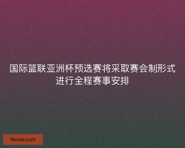 国际篮联亚洲杯预选赛将采取赛会制形式进行全程赛事安排