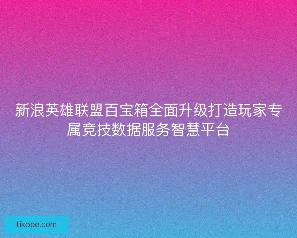 新浪英雄联盟百宝箱全面升级打造玩家专属竞技数据服务智慧平台