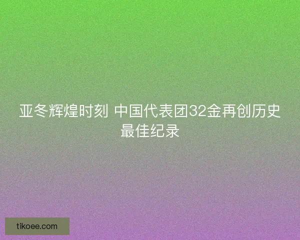 亚冬辉煌时刻 中国代表团32金再创历史最佳纪录