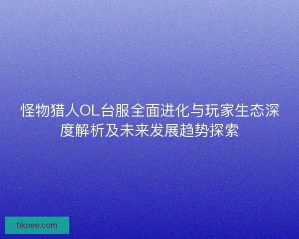 怪物猎人OL台服全面进化与玩家生态深度解析及未来发展趋势探索