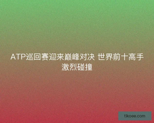 ATP巡回赛迎来巅峰对决 世界前十高手激烈碰撞