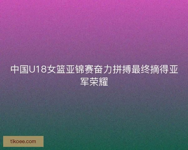 中国U18女篮亚锦赛奋力拼搏最终摘得亚军荣耀