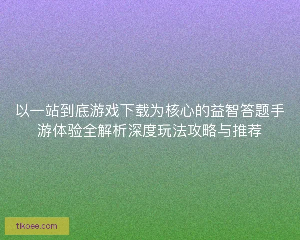 以一站到底游戏下载为核心的益智答题手游体验全解析深度玩法攻略与推荐