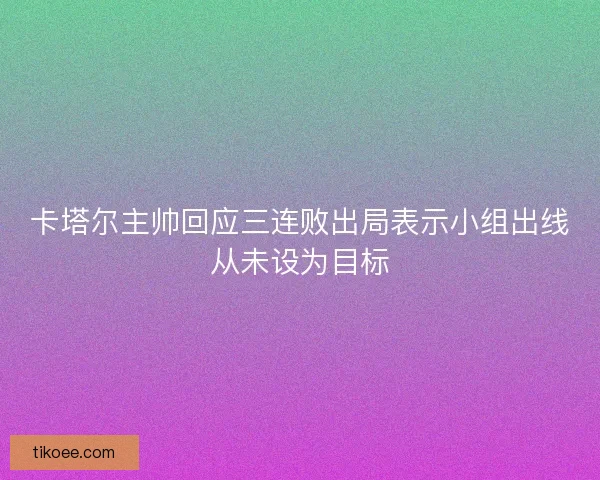 卡塔尔主帅回应三连败出局表示小组出线从未设为目标