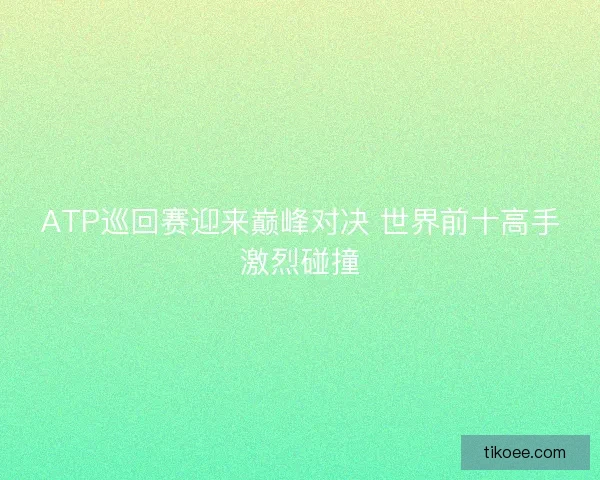 ATP巡回赛迎来巅峰对决 世界前十高手激烈碰撞