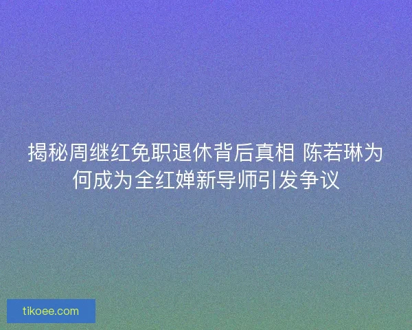 揭秘周继红免职退休背后真相 陈若琳为何成为全红婵新导师引发争议