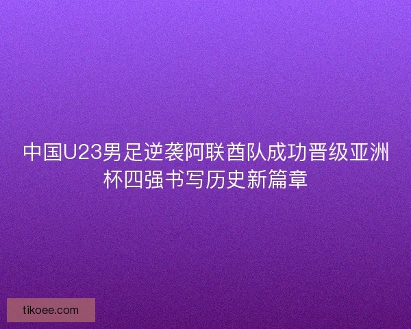 中国U23男足逆袭阿联酋队成功晋级亚洲杯四强书写历史新篇章