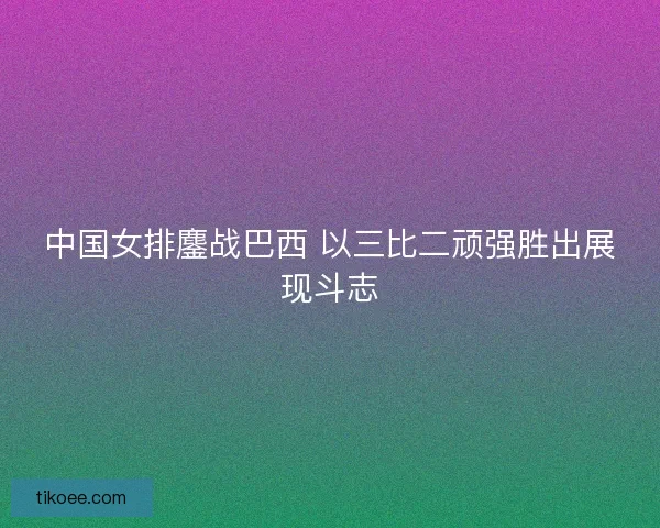 中国女排鏖战巴西 以三比二顽强胜出展现斗志