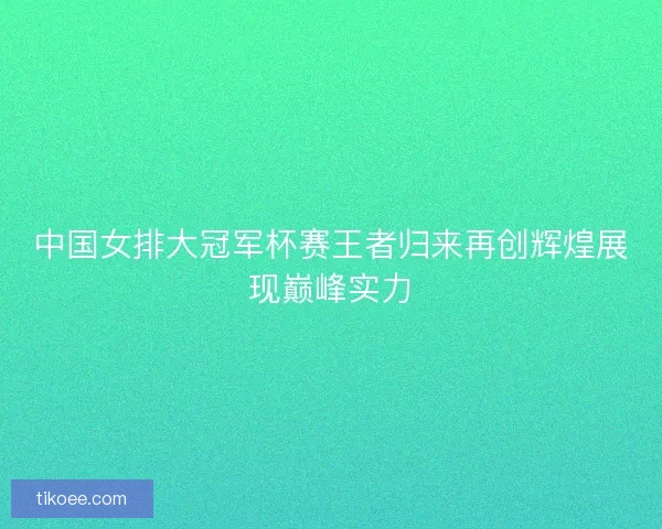 中国女排大冠军杯赛王者归来再创辉煌展现巅峰实力