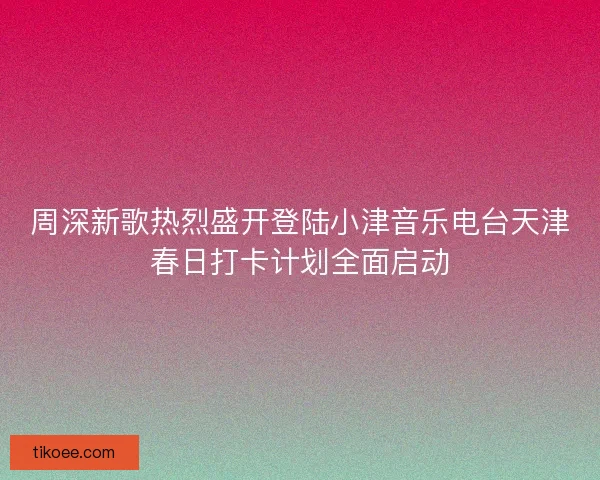 周深新歌热烈盛开登陆小津音乐电台天津春日打卡计划全面启动
